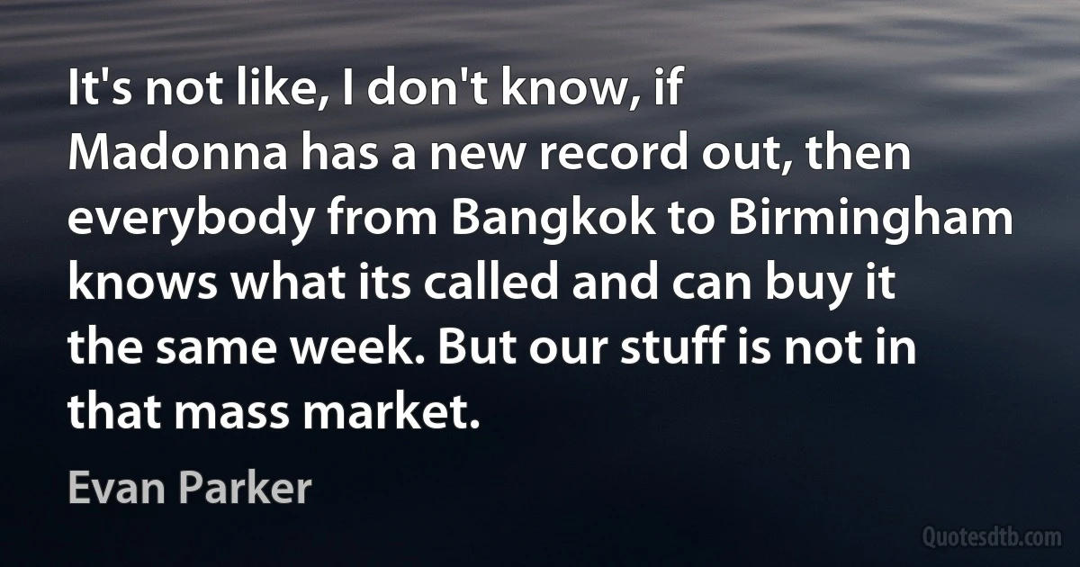 It's not like, I don't know, if Madonna has a new record out, then everybody from Bangkok to Birmingham knows what its called and can buy it the same week. But our stuff is not in that mass market. (Evan Parker)