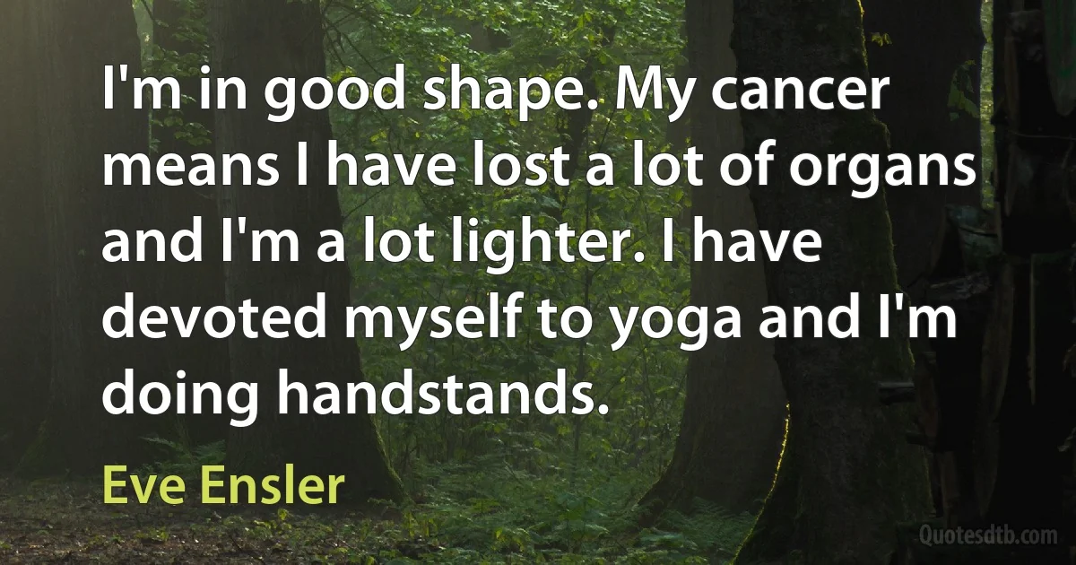 I'm in good shape. My cancer means I have lost a lot of organs and I'm a lot lighter. I have devoted myself to yoga and I'm doing handstands. (Eve Ensler)