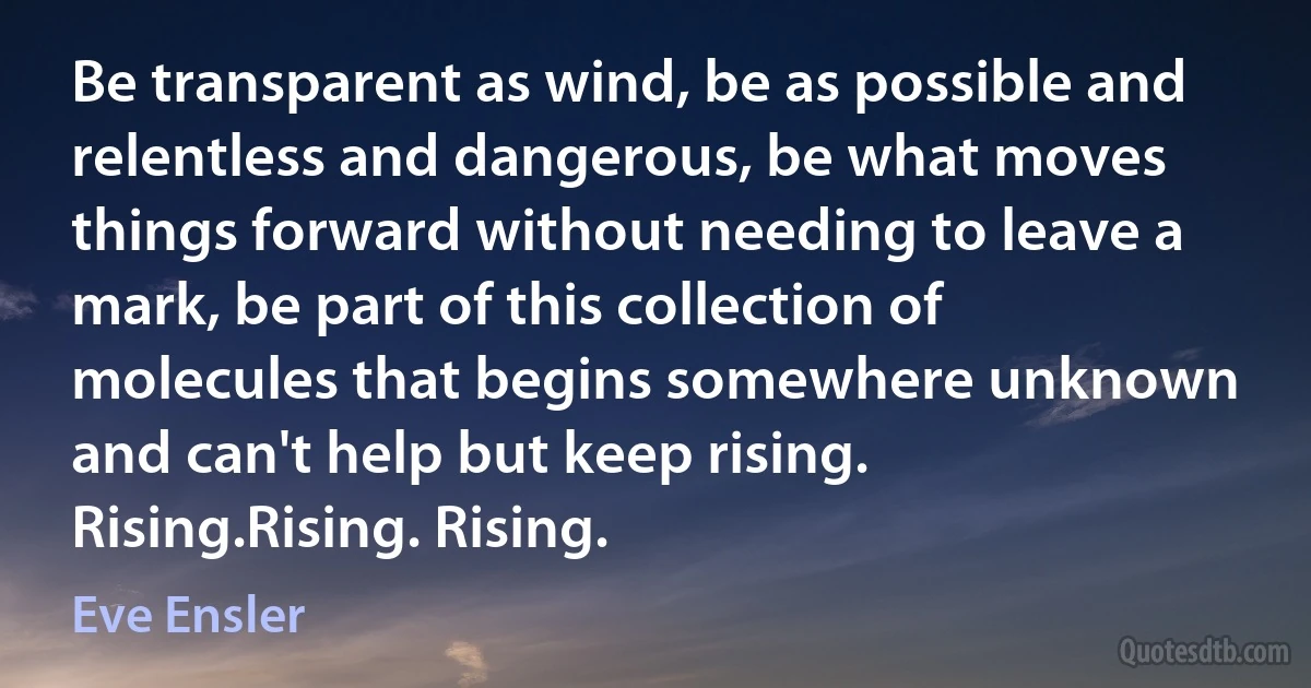 Be transparent as wind, be as possible and relentless and dangerous, be what moves things forward without needing to leave a mark, be part of this collection of molecules that begins somewhere unknown and can't help but keep rising. Rising.Rising. Rising. (Eve Ensler)