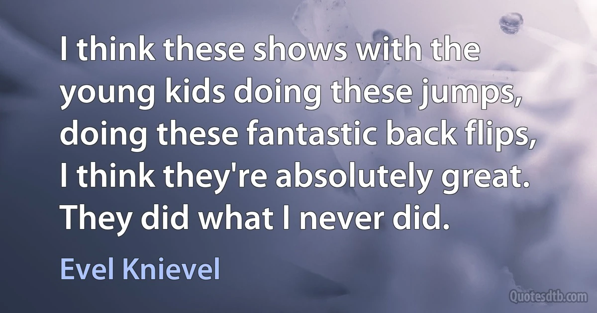 I think these shows with the young kids doing these jumps, doing these fantastic back flips, I think they're absolutely great. They did what I never did. (Evel Knievel)