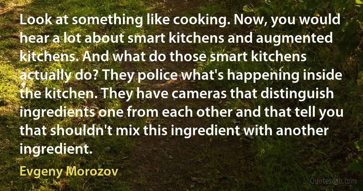 Look at something like cooking. Now, you would hear a lot about smart kitchens and augmented kitchens. And what do those smart kitchens actually do? They police what's happening inside the kitchen. They have cameras that distinguish ingredients one from each other and that tell you that shouldn't mix this ingredient with another ingredient. (Evgeny Morozov)