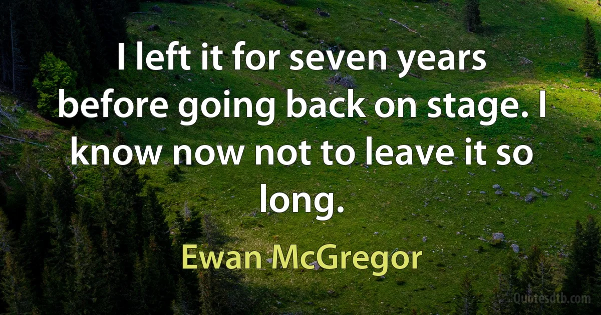 I left it for seven years before going back on stage. I know now not to leave it so long. (Ewan McGregor)