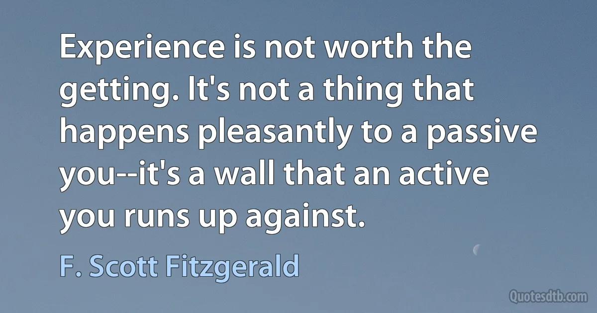 Experience is not worth the getting. It's not a thing that happens pleasantly to a passive you--it's a wall that an active you runs up against. (F. Scott Fitzgerald)