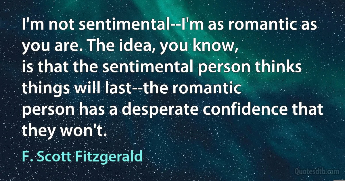 I'm not sentimental--I'm as romantic as you are. The idea, you know,
is that the sentimental person thinks things will last--the romantic
person has a desperate confidence that they won't. (F. Scott Fitzgerald)