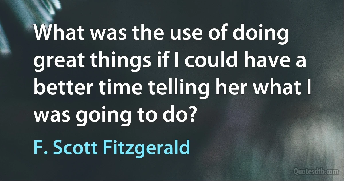 What was the use of doing great things if I could have a better time telling her what I was going to do? (F. Scott Fitzgerald)