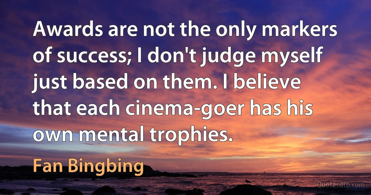 Awards are not the only markers of success; I don't judge myself just based on them. I believe that each cinema-goer has his own mental trophies. (Fan Bingbing)