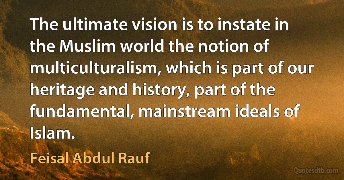 The ultimate vision is to instate in the Muslim world the notion of multiculturalism, which is part of our heritage and history, part of the fundamental, mainstream ideals of Islam. (Feisal Abdul Rauf)