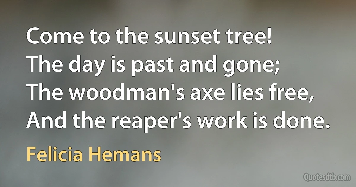 Come to the sunset tree!
The day is past and gone;
The woodman's axe lies free,
And the reaper's work is done. (Felicia Hemans)