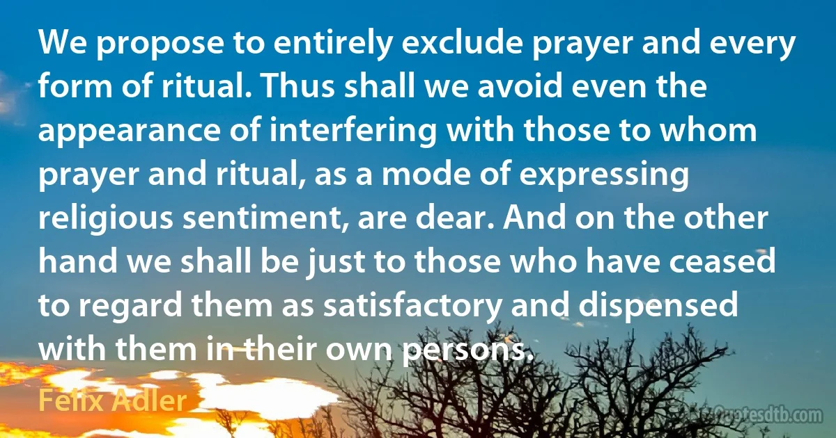 We propose to entirely exclude prayer and every form of ritual. Thus shall we avoid even the appearance of interfering with those to whom prayer and ritual, as a mode of expressing religious sentiment, are dear. And on the other hand we shall be just to those who have ceased to regard them as satisfactory and dispensed with them in their own persons. (Felix Adler)