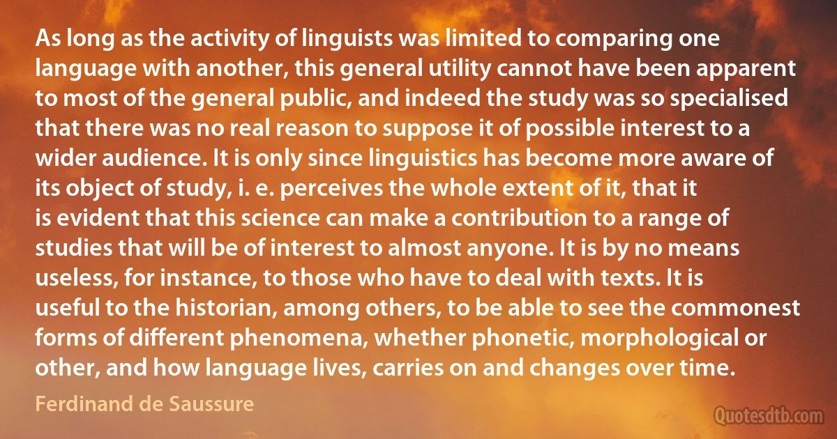 As long as the activity of linguists was limited to comparing one language with another, this general utility cannot have been apparent to most of the general public, and indeed the study was so specialised that there was no real reason to suppose it of possible interest to a wider audience. It is only since linguistics has become more aware of its object of study, i. e. perceives the whole extent of it, that it is evident that this science can make a contribution to a range of studies that will be of interest to almost anyone. It is by no means useless, for instance, to those who have to deal with texts. It is useful to the historian, among others, to be able to see the commonest forms of different phenomena, whether phonetic, morphological or other, and how language lives, carries on and changes over time. (Ferdinand de Saussure)