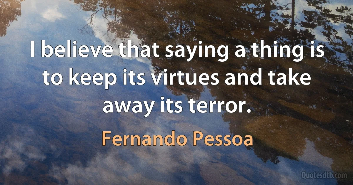 I believe that saying a thing is to keep its virtues and take away its terror. (Fernando Pessoa)