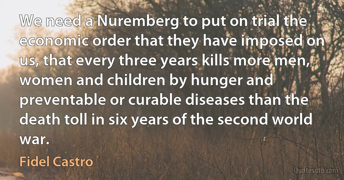 We need a Nuremberg to put on trial the economic order that they have imposed on us, that every three years kills more men, women and children by hunger and preventable or curable diseases than the death toll in six years of the second world war. (Fidel Castro)