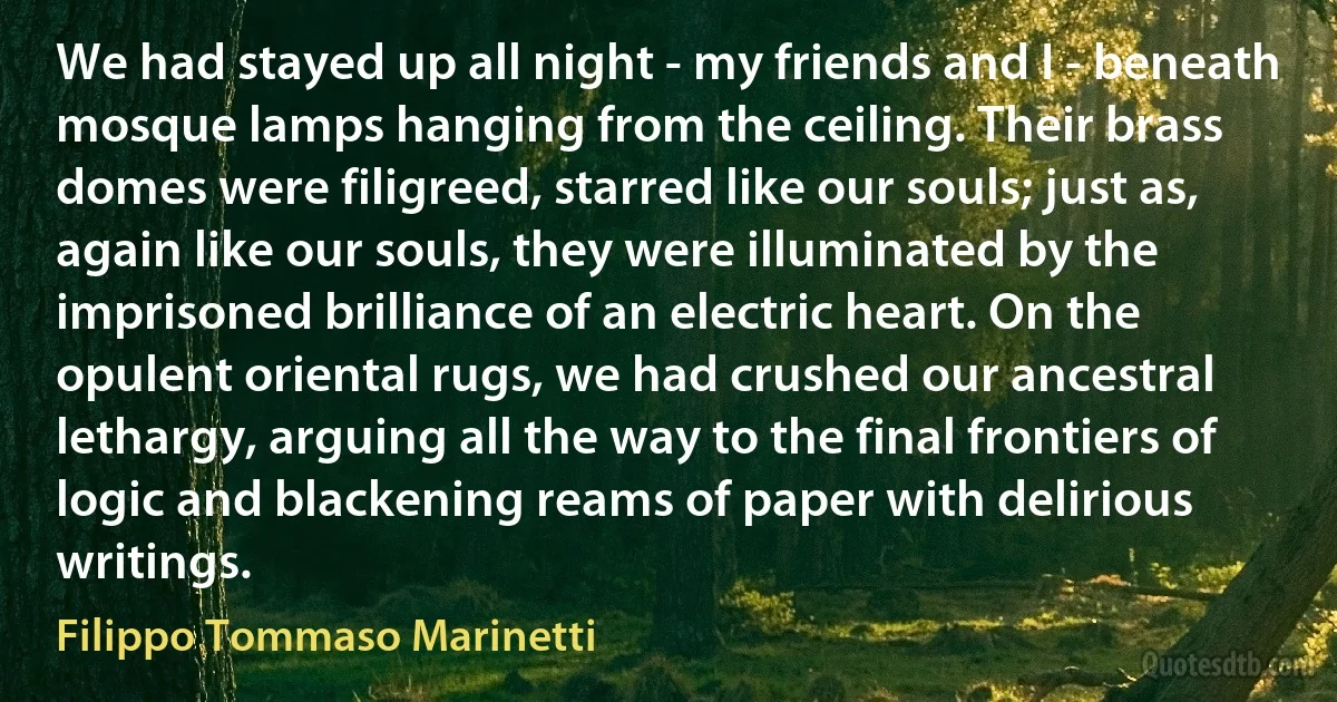 We had stayed up all night - my friends and I - beneath mosque lamps hanging from the ceiling. Their brass domes were filigreed, starred like our souls; just as, again like our souls, they were illuminated by the imprisoned brilliance of an electric heart. On the opulent oriental rugs, we had crushed our ancestral lethargy, arguing all the way to the final frontiers of logic and blackening reams of paper with delirious writings. (Filippo Tommaso Marinetti)