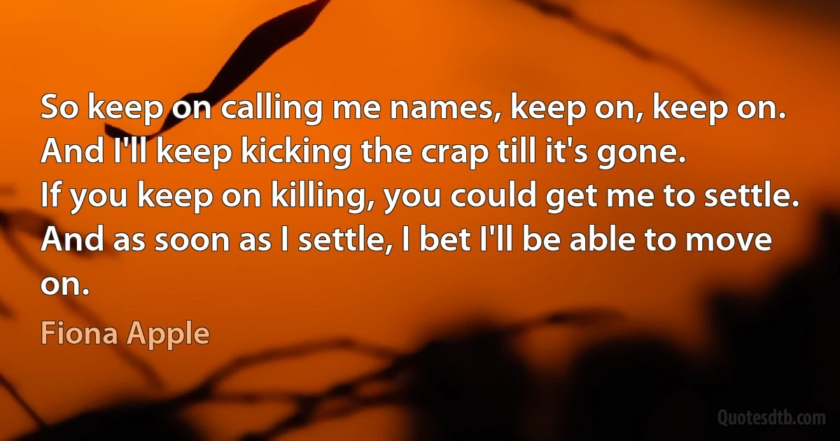 So keep on calling me names, keep on, keep on.
And I'll keep kicking the crap till it's gone.
If you keep on killing, you could get me to settle.
And as soon as I settle, I bet I'll be able to move on. (Fiona Apple)