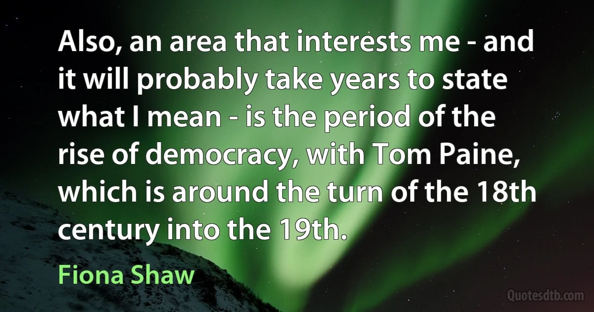 Also, an area that interests me - and it will probably take years to state what I mean - is the period of the rise of democracy, with Tom Paine, which is around the turn of the 18th century into the 19th. (Fiona Shaw)