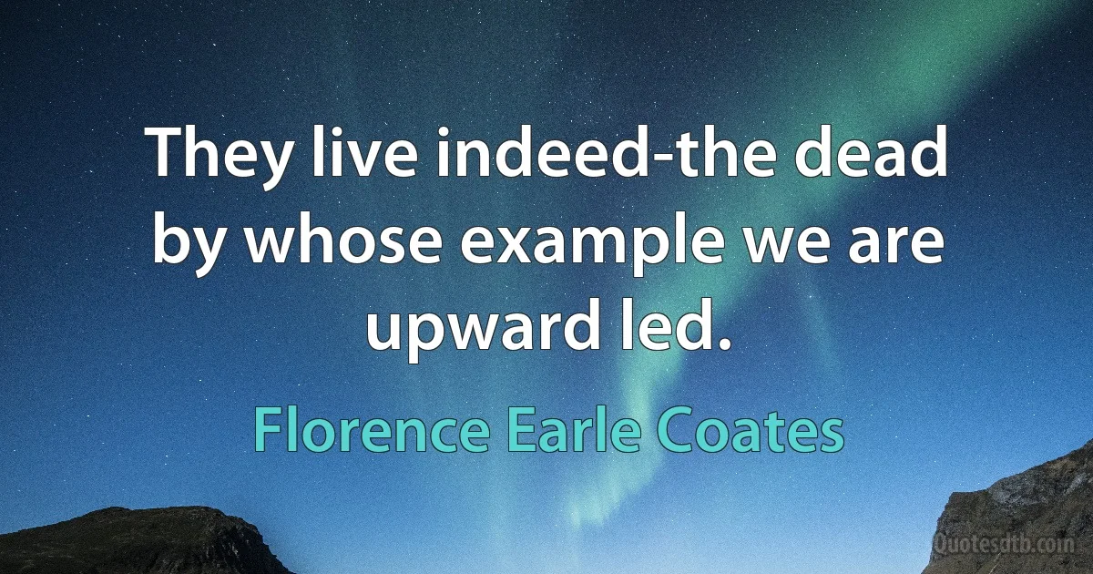 They live indeed-the dead by whose example we are upward led. (Florence Earle Coates)