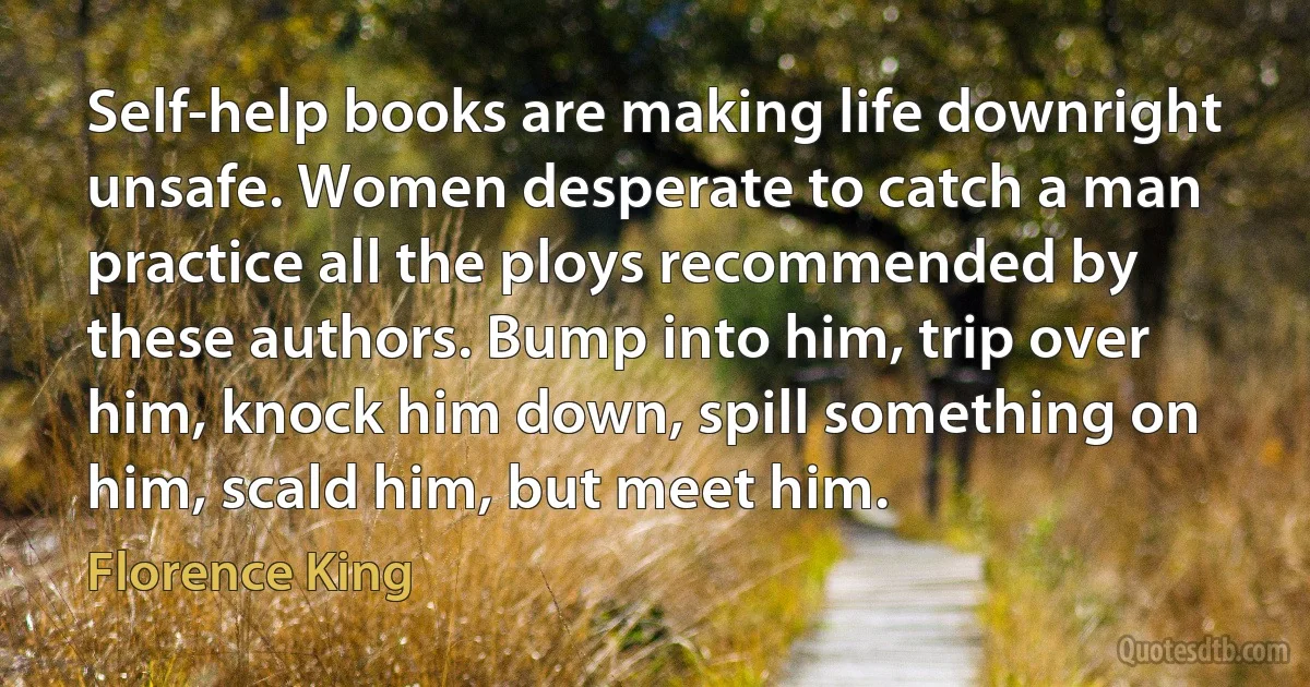 Self-help books are making life downright unsafe. Women desperate to catch a man practice all the ploys recommended by these authors. Bump into him, trip over him, knock him down, spill something on him, scald him, but meet him. (Florence King)