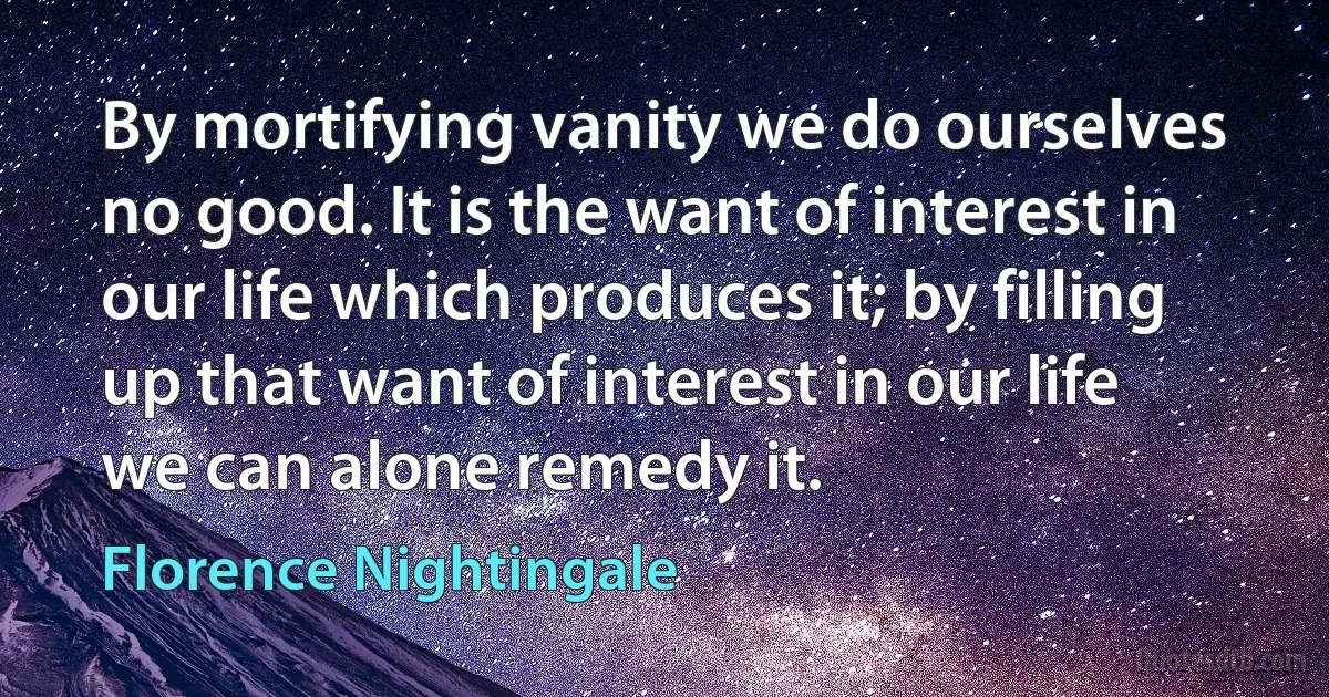 By mortifying vanity we do ourselves no good. It is the want of interest in our life which produces it; by filling up that want of interest in our life we can alone remedy it. (Florence Nightingale)