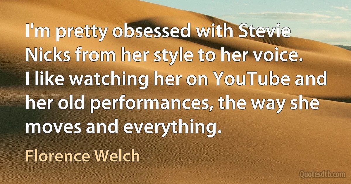 I'm pretty obsessed with Stevie Nicks from her style to her voice. I like watching her on YouTube and her old performances, the way she moves and everything. (Florence Welch)