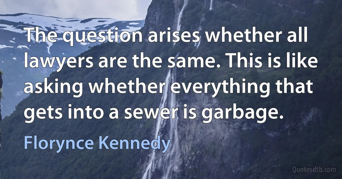 The question arises whether all lawyers are the same. This is like asking whether everything that gets into a sewer is garbage. (Florynce Kennedy)