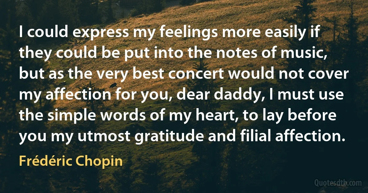 I could express my feelings more easily if they could be put into the notes of music, but as the very best concert would not cover my affection for you, dear daddy, I must use the simple words of my heart, to lay before you my utmost gratitude and filial affection. (Frédéric Chopin)