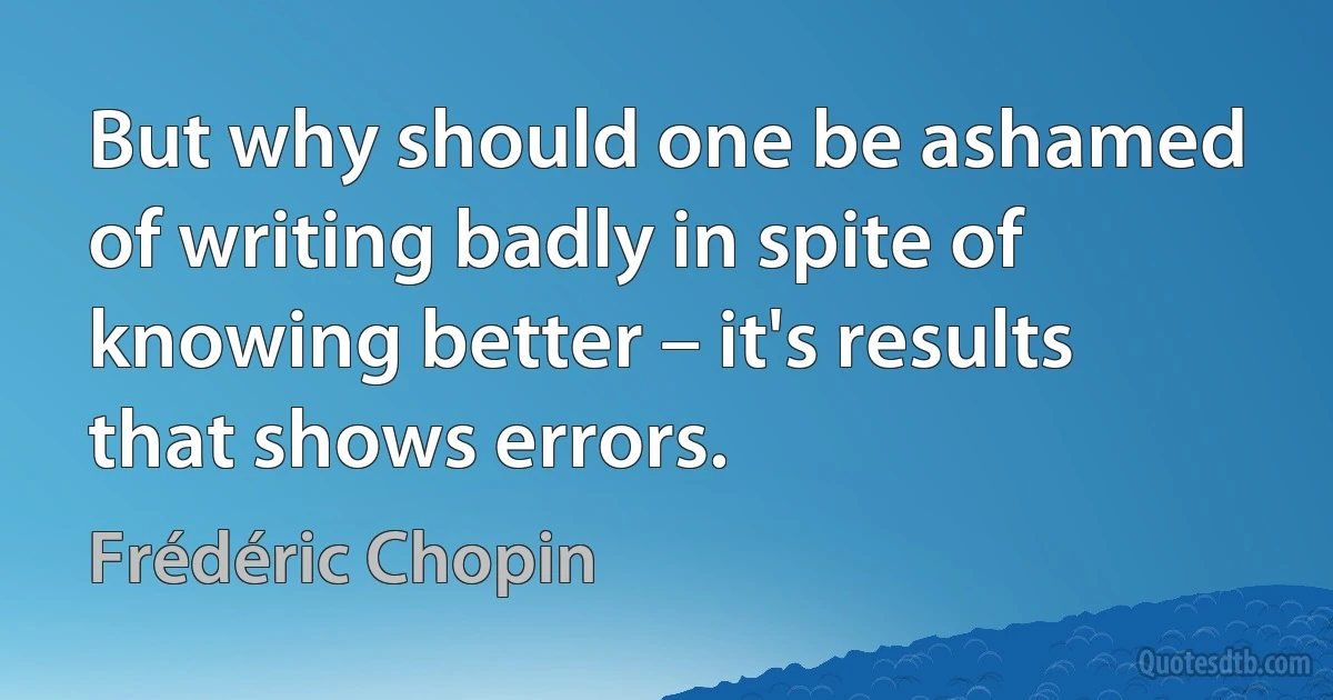 But why should one be ashamed of writing badly in spite of knowing better – it's results that shows errors. (Frédéric Chopin)