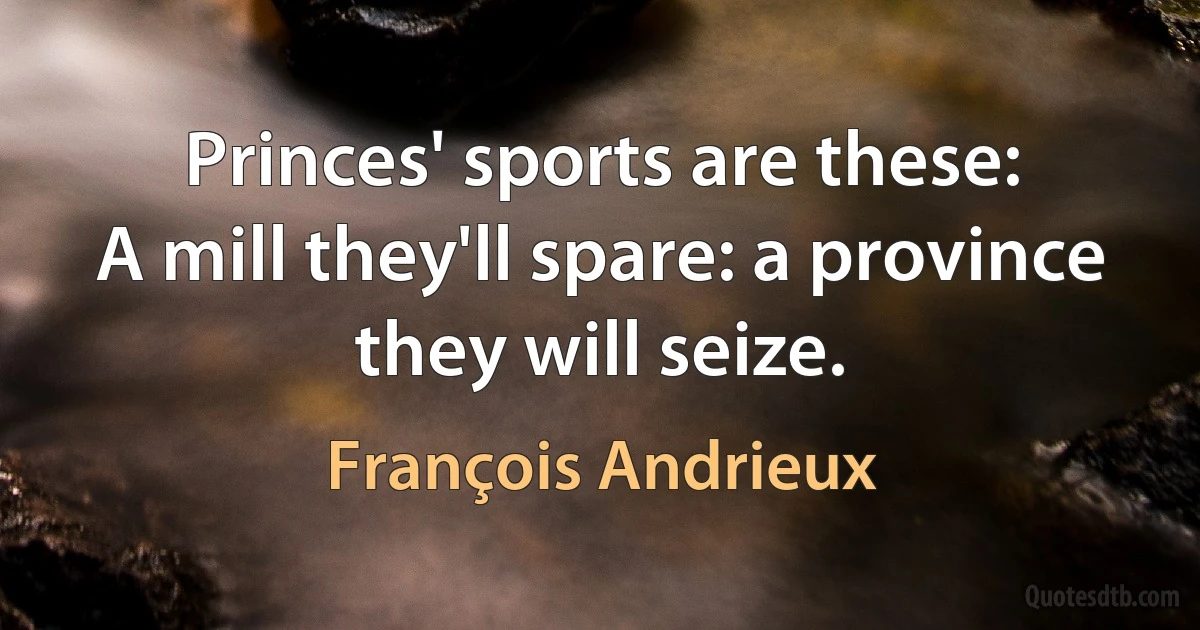 Princes' sports are these:
A mill they'll spare: a province they will seize. (François Andrieux)