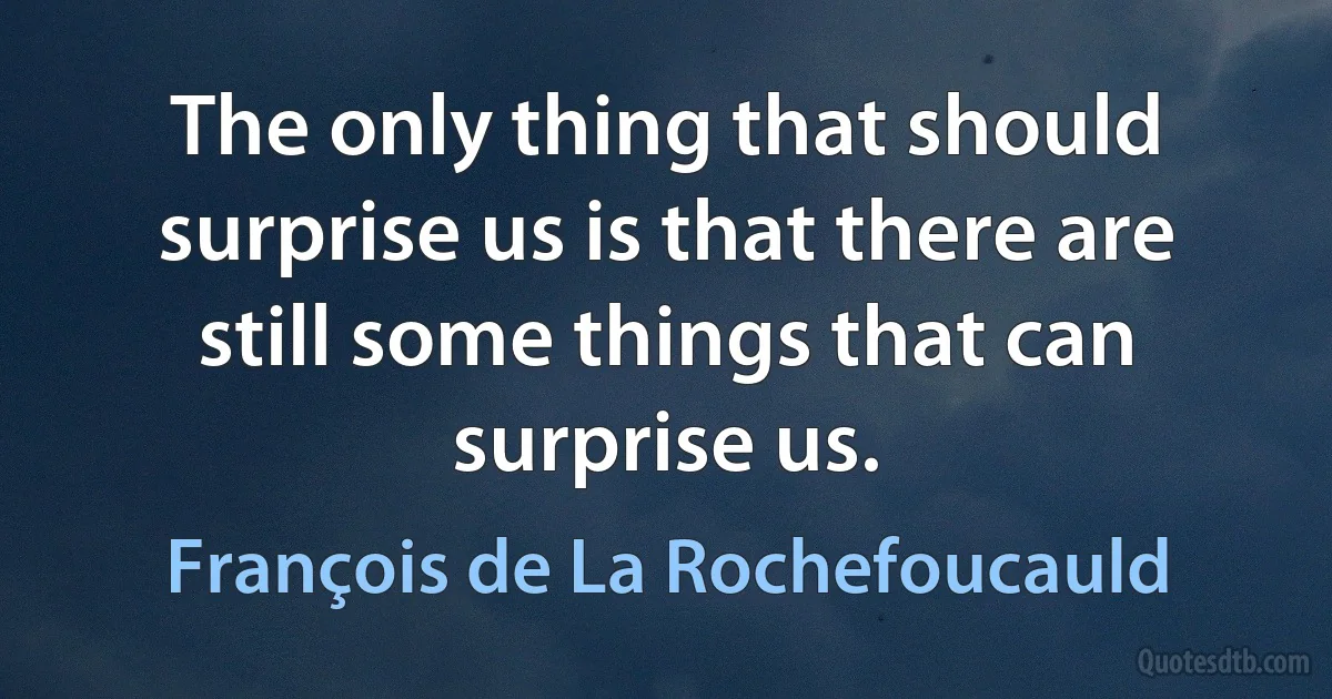 The only thing that should surprise us is that there are still some things that can surprise us. (François de La Rochefoucauld)