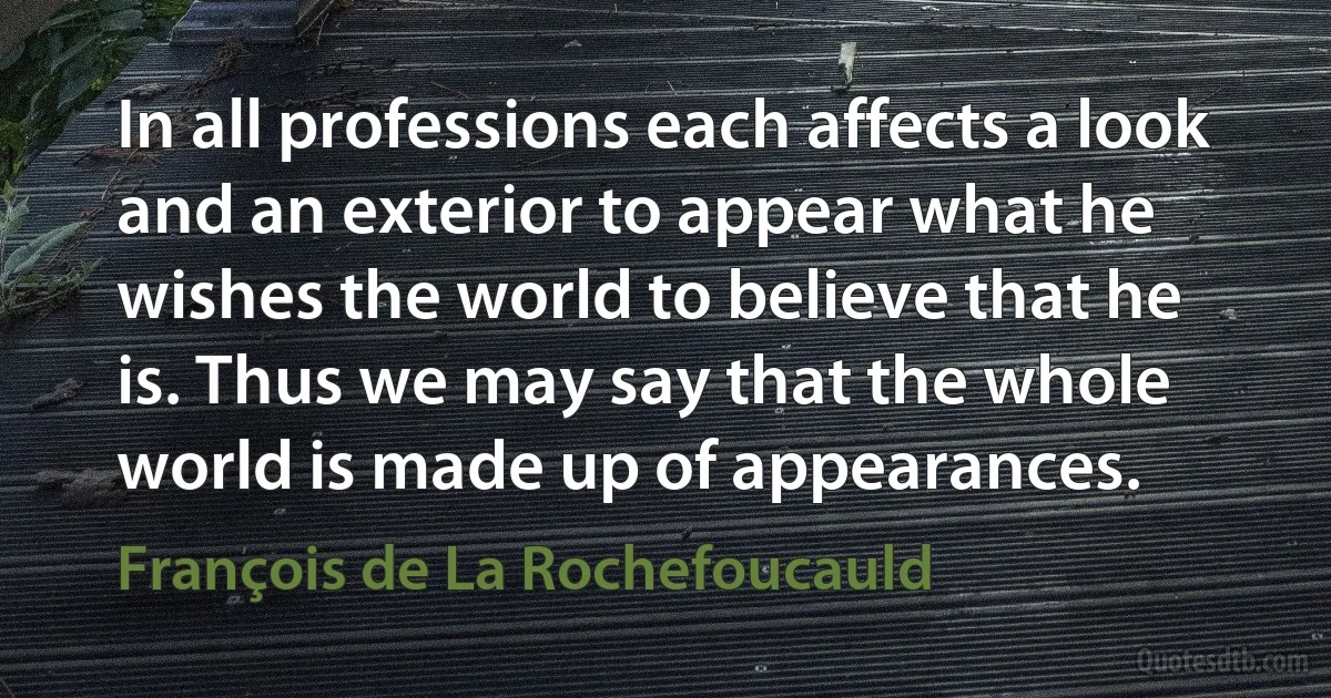 In all professions each affects a look and an exterior to appear what he wishes the world to believe that he is. Thus we may say that the whole world is made up of appearances. (François de La Rochefoucauld)