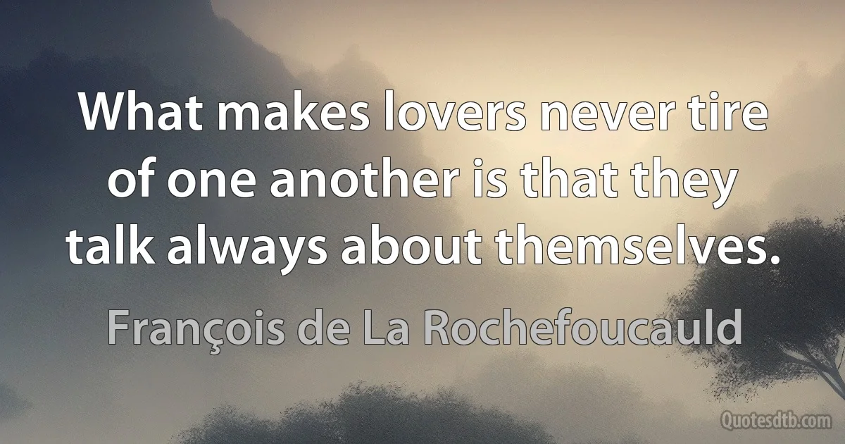 What makes lovers never tire of one another is that they talk always about themselves. (François de La Rochefoucauld)