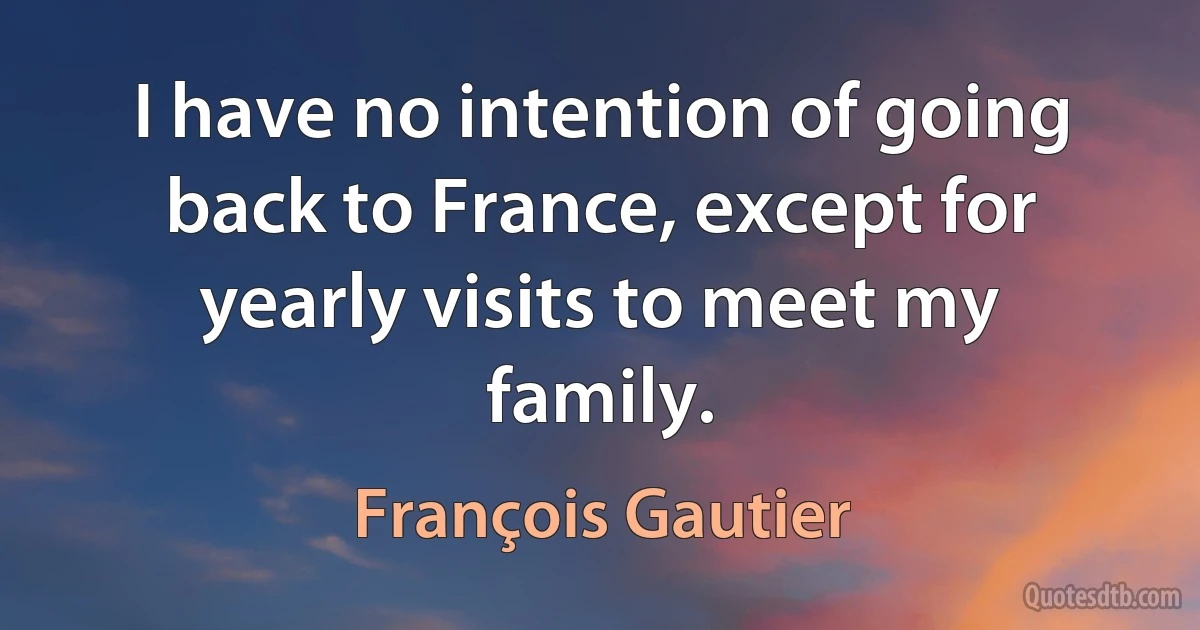 I have no intention of going back to France, except for yearly visits to meet my family. (François Gautier)