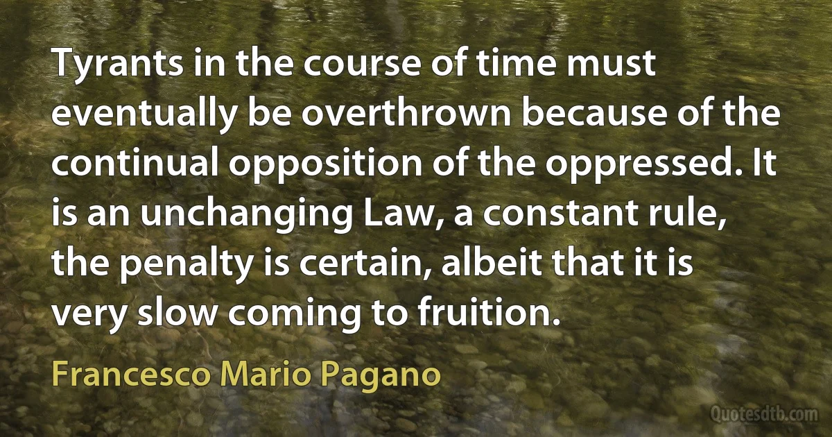 Tyrants in the course of time must eventually be overthrown because of the continual opposition of the oppressed. It is an unchanging Law, a constant rule, the penalty is certain, albeit that it is very slow coming to fruition. (Francesco Mario Pagano)