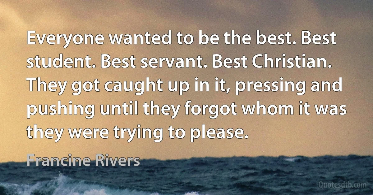 Everyone wanted to be the best. Best student. Best servant. Best Christian. They got caught up in it, pressing and pushing until they forgot whom it was they were trying to please. (Francine Rivers)