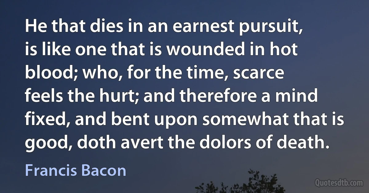 He that dies in an earnest pursuit, is like one that is wounded in hot blood; who, for the time, scarce feels the hurt; and therefore a mind fixed, and bent upon somewhat that is good, doth avert the dolors of death. (Francis Bacon)