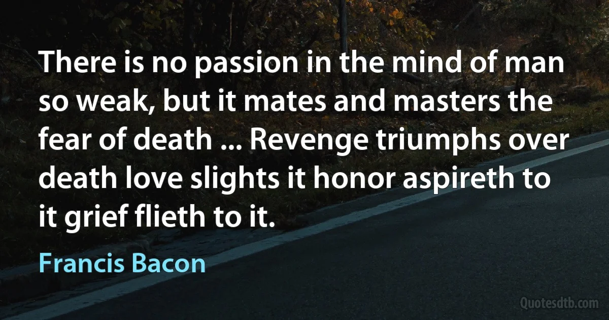 There is no passion in the mind of man so weak, but it mates and masters the fear of death ... Revenge triumphs over death love slights it honor aspireth to it grief flieth to it. (Francis Bacon)