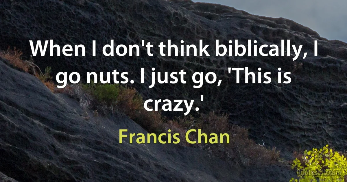 When I don't think biblically, I go nuts. I just go, 'This is crazy.' (Francis Chan)