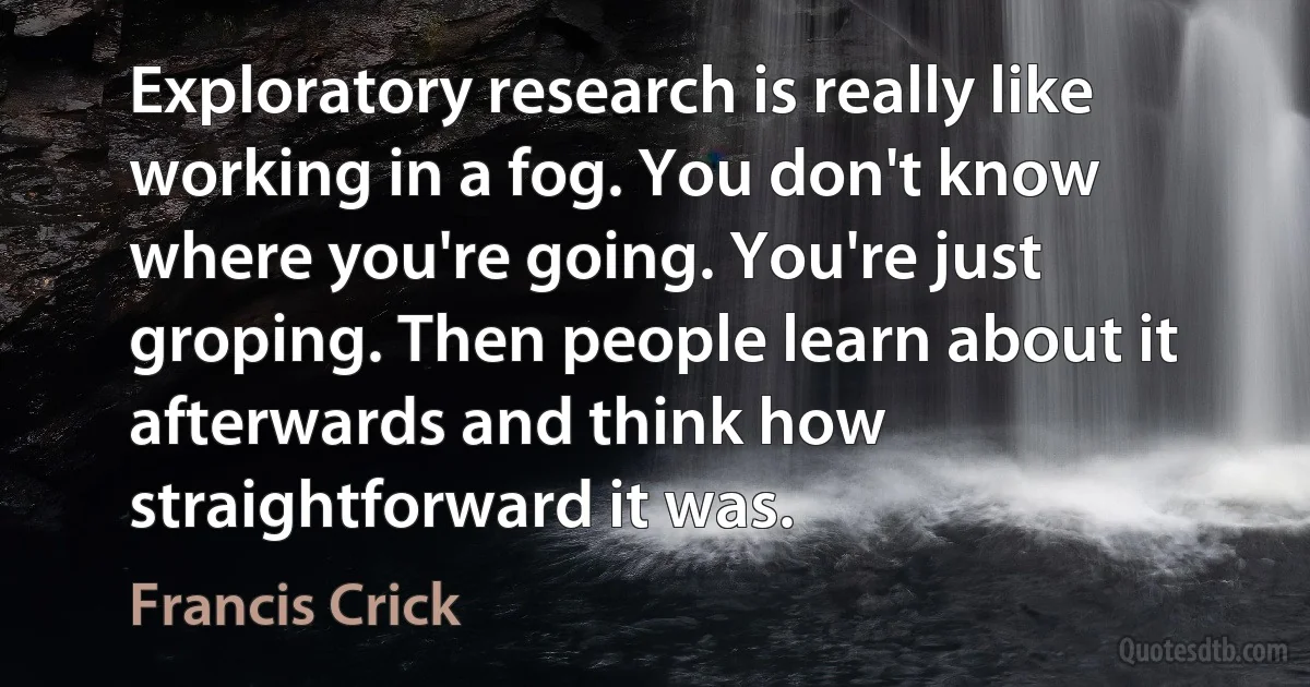 Exploratory research is really like working in a fog. You don't know where you're going. You're just groping. Then people learn about it afterwards and think how straightforward it was. (Francis Crick)