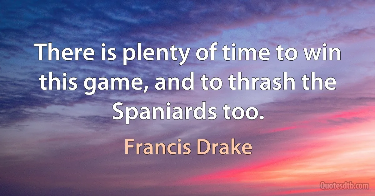 There is plenty of time to win this game, and to thrash the Spaniards too. (Francis Drake)