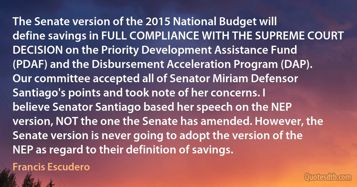 The Senate version of the 2015 National Budget will define savings in FULL COMPLIANCE WITH THE SUPREME COURT DECISION on the Priority Development Assistance Fund (PDAF) and the Disbursement Acceleration Program (DAP). Our committee accepted all of Senator Miriam Defensor Santiago's points and took note of her concerns. I believe Senator Santiago based her speech on the NEP version, NOT the one the Senate has amended. However, the Senate version is never going to adopt the version of the NEP as regard to their definition of savings. (Francis Escudero)