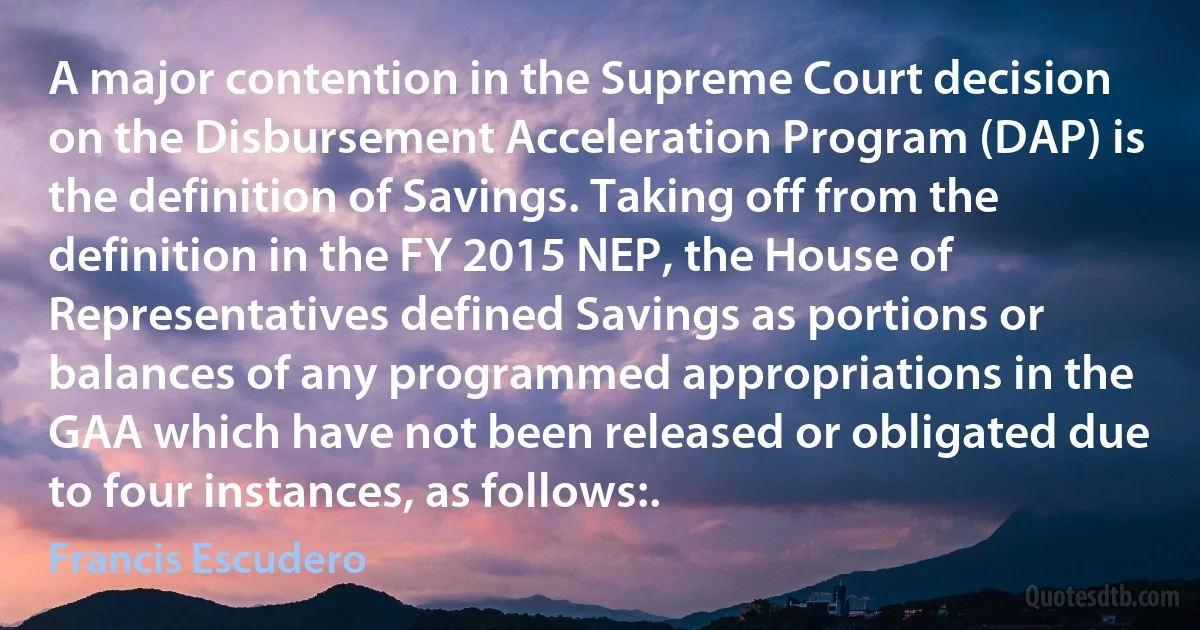 A major contention in the Supreme Court decision on the Disbursement Acceleration Program (DAP) is the definition of Savings. Taking off from the definition in the FY 2015 NEP, the House of Representatives defined Savings as portions or balances of any programmed appropriations in the GAA which have not been released or obligated due to four instances, as follows:. (Francis Escudero)