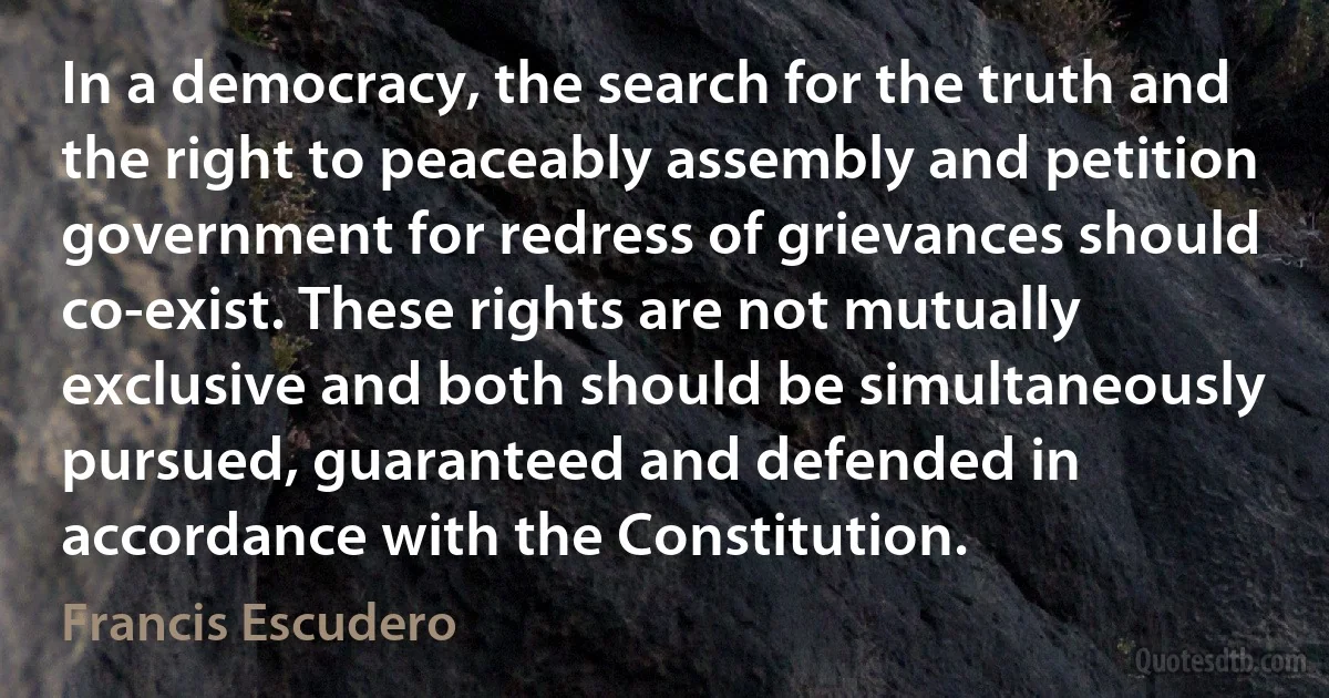 In a democracy, the search for the truth and the right to peaceably assembly and petition government for redress of grievances should co-exist. These rights are not mutually exclusive and both should be simultaneously pursued, guaranteed and defended in accordance with the Constitution. (Francis Escudero)