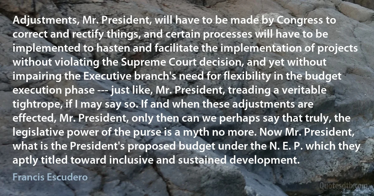 Adjustments, Mr. President, will have to be made by Congress to correct and rectify things, and certain processes will have to be implemented to hasten and facilitate the implementation of projects without violating the Supreme Court decision, and yet without impairing the Executive branch's need for flexibility in the budget execution phase --- just like, Mr. President, treading a veritable tightrope, if I may say so. If and when these adjustments are effected, Mr. President, only then can we perhaps say that truly, the legislative power of the purse is a myth no more. Now Mr. President, what is the President's proposed budget under the N. E. P. which they aptly titled toward inclusive and sustained development. (Francis Escudero)