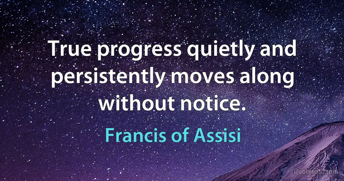 True progress quietly and persistently moves along without notice. (Francis of Assisi)