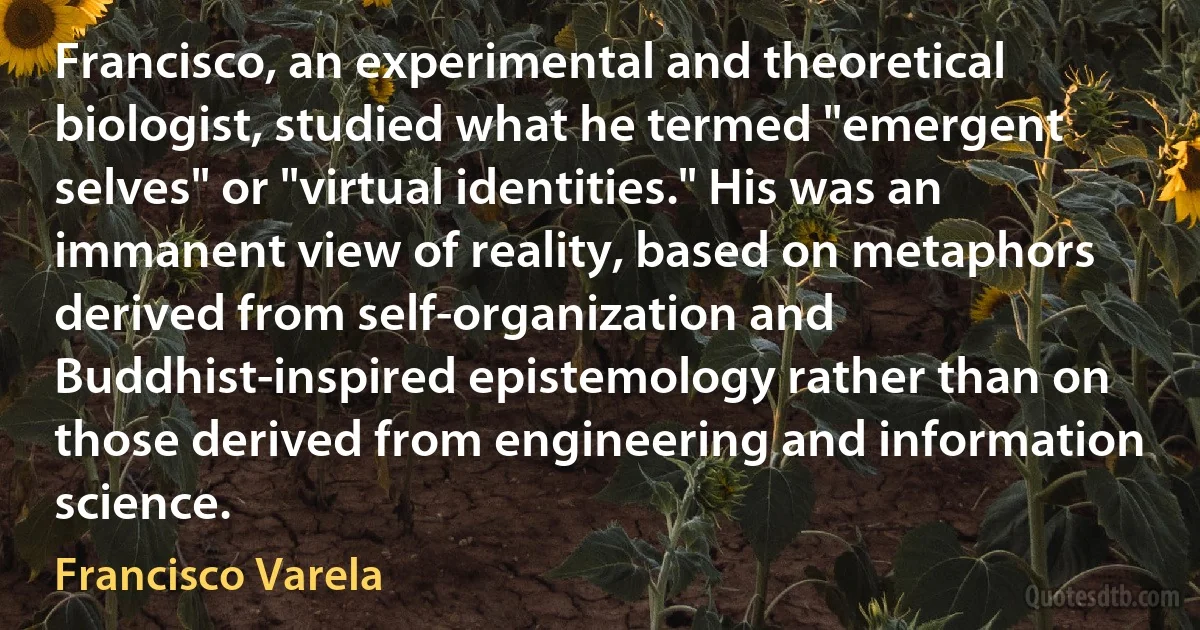 Francisco, an experimental and theoretical biologist, studied what he termed "emergent selves" or "virtual identities." His was an immanent view of reality, based on metaphors derived from self-organization and Buddhist-inspired epistemology rather than on those derived from engineering and information science. (Francisco Varela)