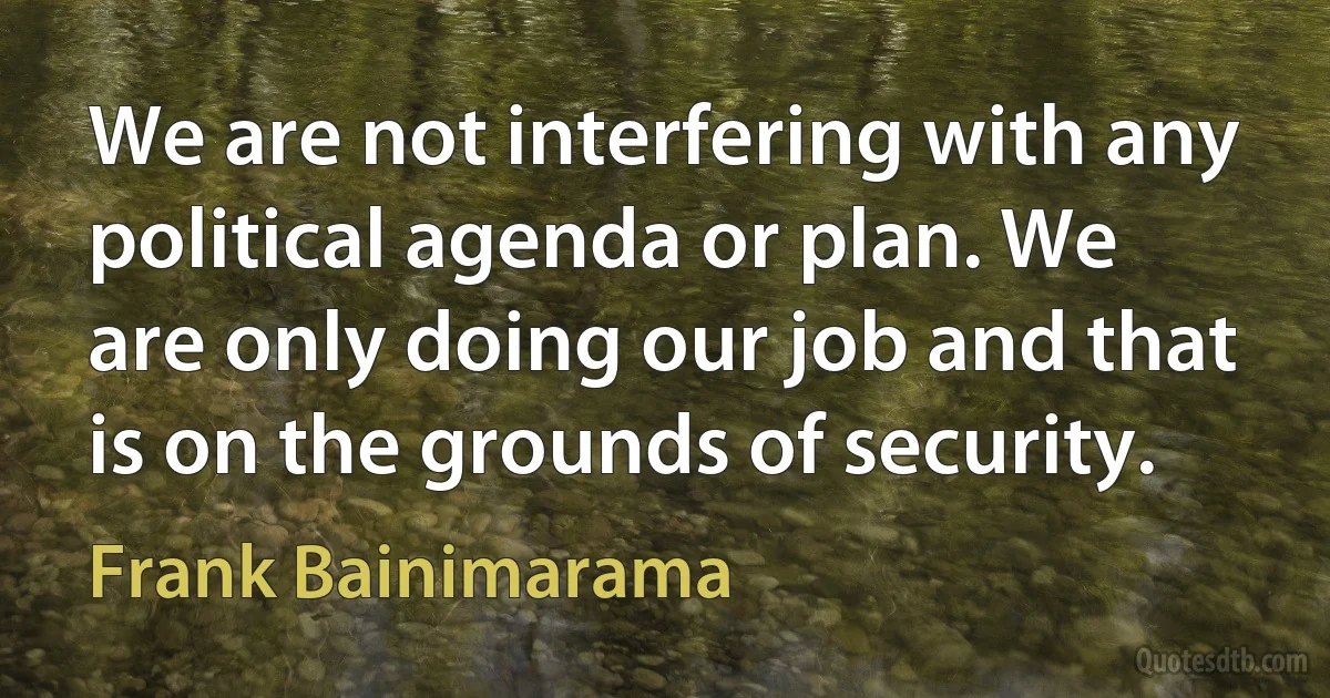 We are not interfering with any political agenda or plan. We are only doing our job and that is on the grounds of security. (Frank Bainimarama)