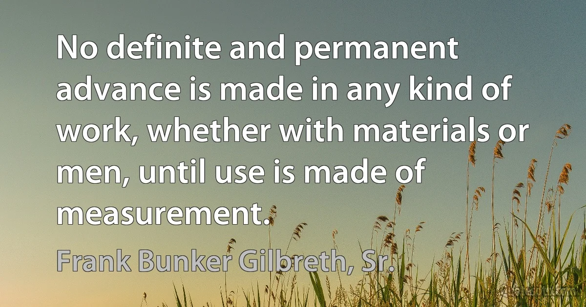 No definite and permanent advance is made in any kind of work, whether with materials or men, until use is made of measurement. (Frank Bunker Gilbreth, Sr.)