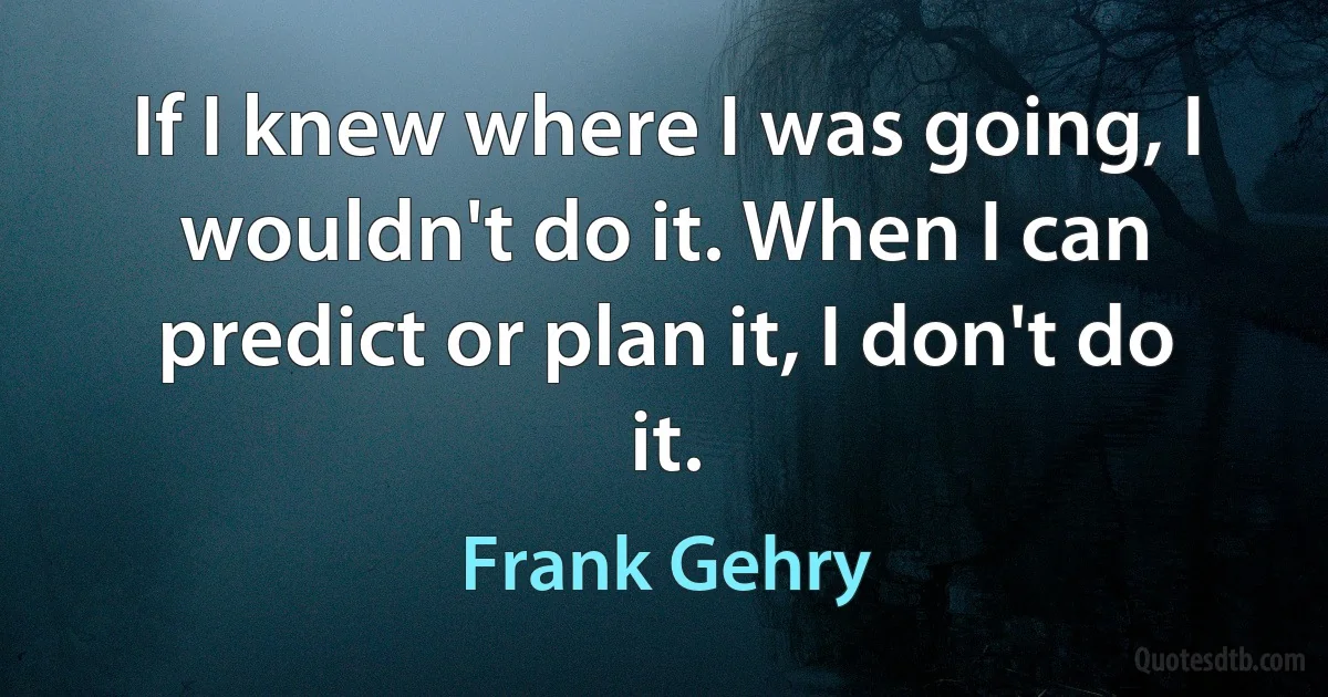 If I knew where I was going, I wouldn't do it. When I can predict or plan it, I don't do it. (Frank Gehry)