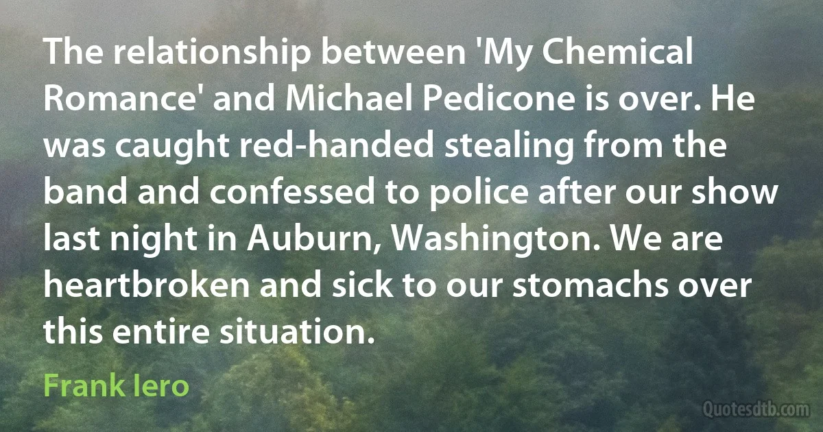 The relationship between 'My Chemical Romance' and Michael Pedicone is over. He was caught red-handed stealing from the band and confessed to police after our show last night in Auburn, Washington. We are heartbroken and sick to our stomachs over this entire situation. (Frank Iero)