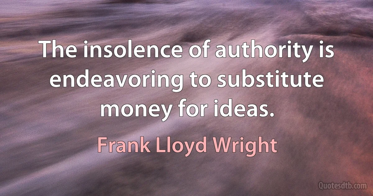 The insolence of authority is endeavoring to substitute money for ideas. (Frank Lloyd Wright)