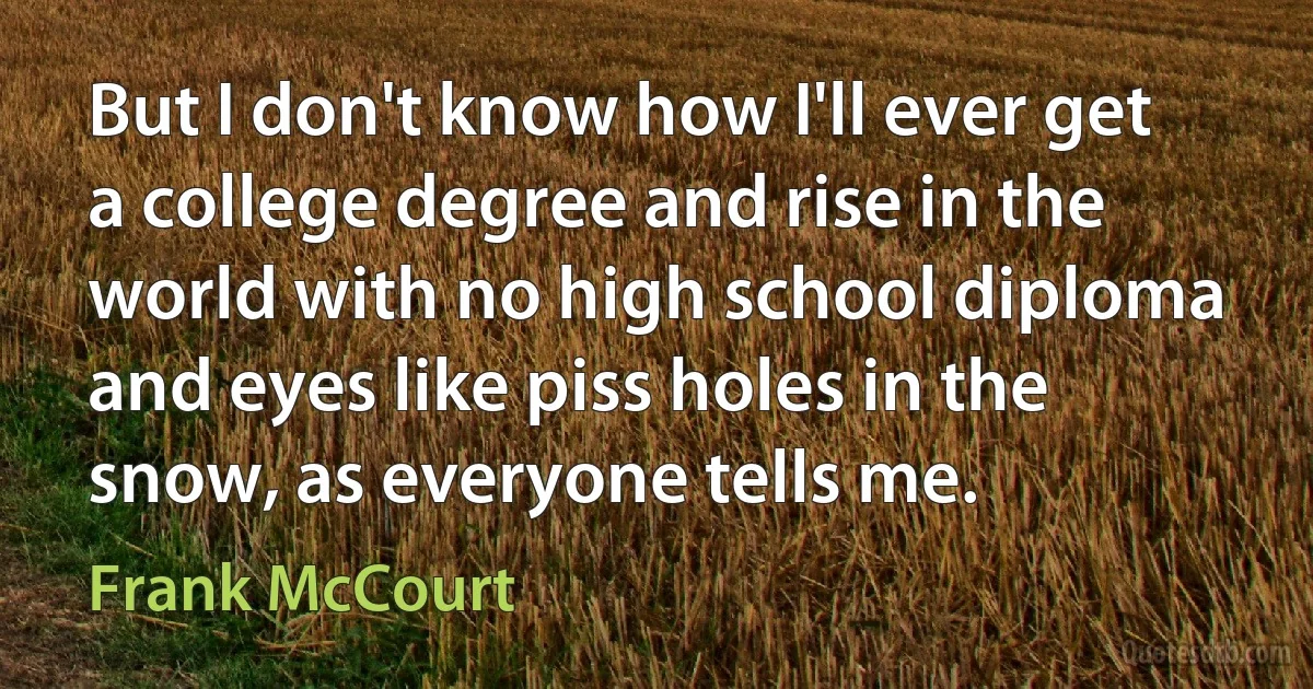 But I don't know how I'll ever get a college degree and rise in the world with no high school diploma and eyes like piss holes in the snow, as everyone tells me. (Frank McCourt)